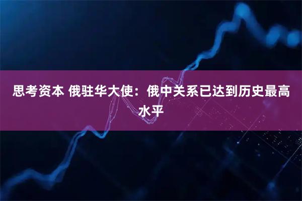 思考资本 俄驻华大使：俄中关系已达到历史最高水平