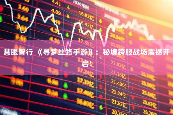 慧眼智行 《寻梦丝路手游》：秘境跨服战场震撼开启！