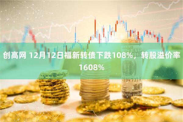 创高网 12月12日福新转债下跌108%，转股溢价率1608%