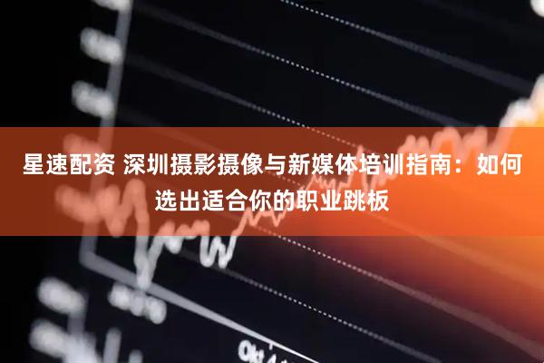 星速配资 深圳摄影摄像与新媒体培训指南：如何选出适合你的职业跳板