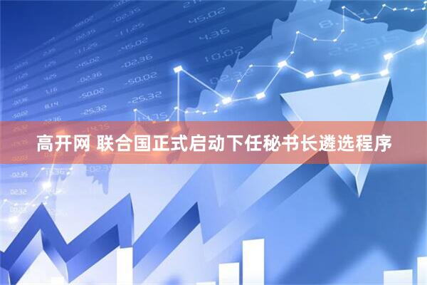 高开网 联合国正式启动下任秘书长遴选程序
