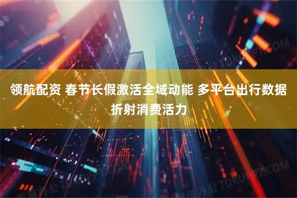 领航配资 春节长假激活全域动能 多平台出行数据折射消费活力