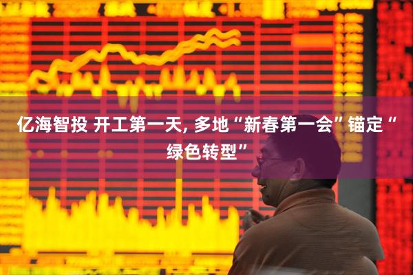 亿海智投 开工第一天, 多地“新春第一会”锚定“绿色转型”