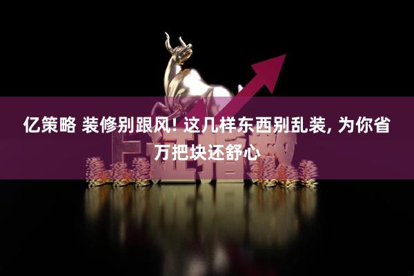 亿策略 装修别跟风! 这几样东西别乱装, 为你省万把块还舒心