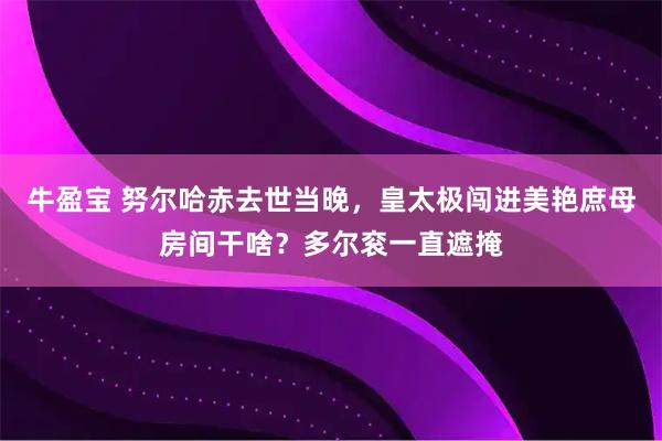 牛盈宝 努尔哈赤去世当晚，皇太极闯进美艳庶母房间干啥？多尔衮一直遮掩