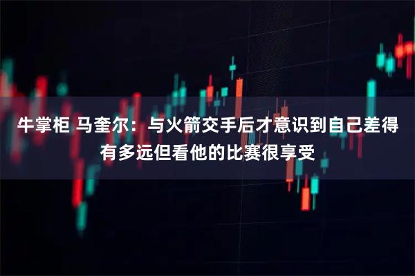 牛掌柜 马奎尔：与火箭交手后才意识到自己差得有多远但看他的比赛很享受
