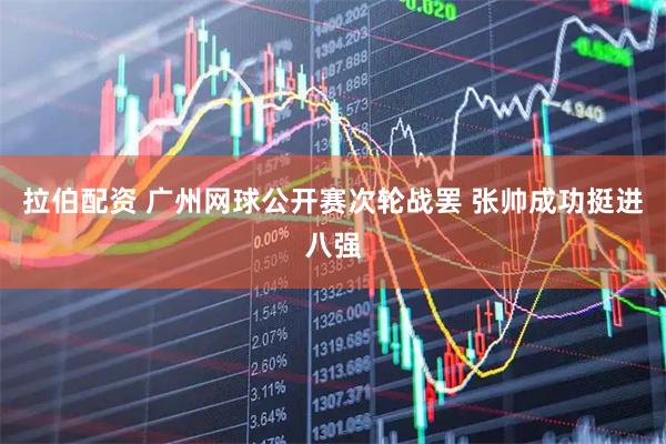 拉伯配资 广州网球公开赛次轮战罢 张帅成功挺进八强