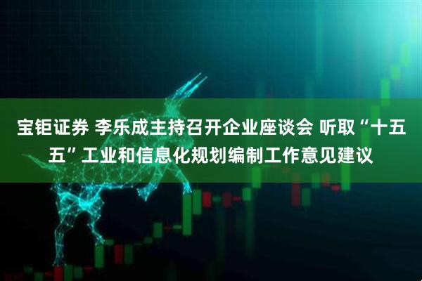 宝钜证券 李乐成主持召开企业座谈会 听取“十五五”工业和信息化规划编制工作意见建议