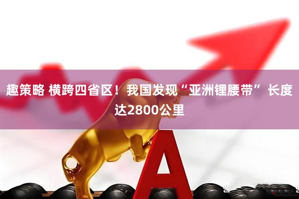 趣策略 横跨四省区！我国发现“亚洲锂腰带” 长度达2800公里
