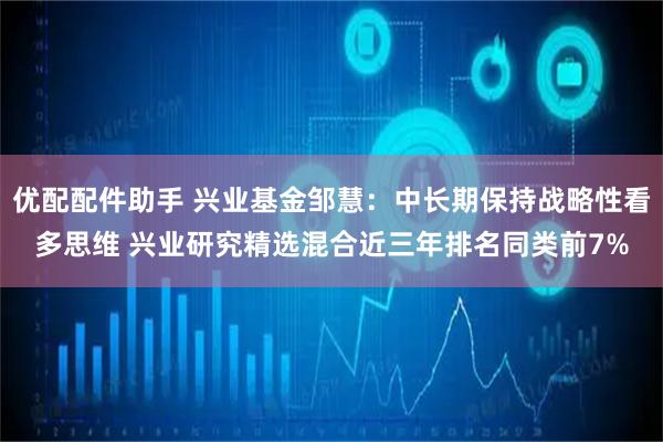 优配配件助手 兴业基金邹慧：中长期保持战略性看多思维 兴业研究精选混合近三年排名同类前7%
